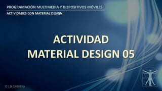 PROGRAMACIÓN MULTIMEDIA Y DISPOSITIVOS MÓVILES
ACTIVIDADES CON MATERIAL DESIGN
© J.D.CABRERA
ACTIVIDAD
MATERIAL DESIGN 05
 