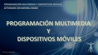 PROGRAMACIÓN MULTIMEDIA Y DISPOSITIVOS MÓVILES
ACTIVIDADES CON MATERIAL DESIGN
© J.D.CABRERA
PROGRAMACIÓN MULTIMEDIA
Y
DISPOSITIVOS MÓVILES
 