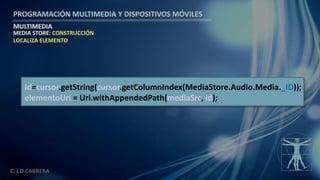 PROGRAMACIÓN MULTIMEDIA Y DISPOSITIVOS MÓVILES
MULTIMEDIA
© J.D.CABRERA
MEDIA STORE: CONSTRUCCIÓN
LOCALIZA ELEMENTO
Id=cursor.getString(cursor.getColumnIndex(MediaStore.Audio.Media._ID));
elementoUri = Uri.withAppendedPath(mediaSrc, id);
 