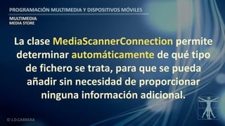 PROGRAMACIÓN MULTIMEDIA Y DISPOSITIVOS MÓVILES
MULTIMEDIA
© J.D.CABRERA
MEDIA STORE
La clase MediaScannerConnection permite
determinar automáticamente de qué tipo
de fichero se trata, para que se pueda
añadir sin necesidad de proporcionar
ninguna información adicional.
 