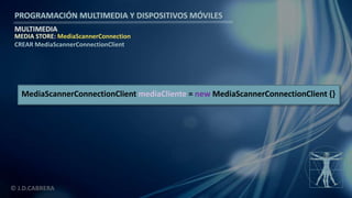 PROGRAMACIÓN MULTIMEDIA Y DISPOSITIVOS MÓVILES
MULTIMEDIA
© J.D.CABRERA
MEDIA STORE: MediaScannerConnection
CREAR MediaScannerConnectionClient
MediaScannerConnectionClient mediaCliente = new MediaScannerConnectionClient {}
 