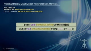 PROGRAMACIÓN MULTIMEDIA Y DISPOSITIVOS MÓVILES
MULTIMEDIA
© J.D.CABRERA
MEDIA STORE: MediaScannerConnection
CREAR CONEXIÓN: ARQUITECTURA DE LA CONEXIÓN
public void onScanCompleted(String path, Uri uri) {}
public void onMediaScannerConnected() {}
 