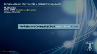 PROGRAMACIÓN MULTIMEDIA Y DISPOSITIVOS MÓVILES
MULTIMEDIA
© J.D.CABRERA
MEDIA STORE: MediaScannerConnection
REALIZAR CONEXIÓN
MediaScannerConnectionClient mediaCliente = new
 