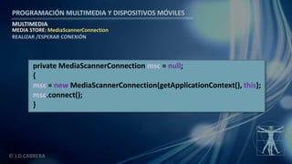 PROGRAMACIÓN MULTIMEDIA Y DISPOSITIVOS MÓVILES
MULTIMEDIA
© J.D.CABRERA
MEDIA STORE: MediaScannerConnection
REALIZAR /ESPERAR CONEXIÓN
private MediaScannerConnection msc = null;
{
msc = new MediaScannerConnection(getApplicationContext(), this);
msc.connect();
}
 