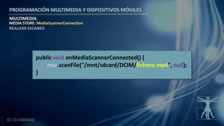 PROGRAMACIÓN MULTIMEDIA Y DISPOSITIVOS MÓVILES
MULTIMEDIA
© J.D.CABRERA
MEDIA STORE: MediaScannerConnection
REALIZAR ESCANEO
public void onMediaScannerConnected() {
msc.scanFile("/mnt/sdcard/DCIM/fichero.mp4", null);
}
 
