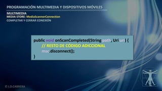 PROGRAMACIÓN MULTIMEDIA Y DISPOSITIVOS MÓVILES
MULTIMEDIA
© J.D.CABRERA
MEDIA STORE: MediaScannerConnection
COMPLETAR Y CERRAR CONEXIÓN
public void onScanCompleted(String path, Uri uri) {
// RESTO DE CÓDIGO ADICCIONAL
msc.disconnect();
}
 