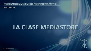 PROGRAMACIÓN MULTIMEDIA Y DISPOSITIVOS MÓVILES
MULTIMEDIA
© J.D.CABRERA
LA CLASE MEDIASTORE
 