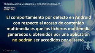 PROGRAMACIÓN MULTIMEDIA Y DISPOSITIVOS MÓVILES
MULTIMEDIA
© J.D.CABRERA
MEDIA STORE
El comportamiento por defecto en Android
con respecto al acceso de contenido
multimedia es que los ficheros multimedia
generados u obtenidos por una aplicación
no podrán ser accedidos por el resto.
 