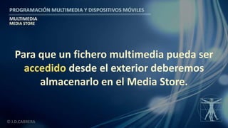 PROGRAMACIÓN MULTIMEDIA Y DISPOSITIVOS MÓVILES
MULTIMEDIA
© J.D.CABRERA
MEDIA STORE
Para que un fichero multimedia pueda ser
accedido desde el exterior deberemos
almacenarlo en el Media Store.
 