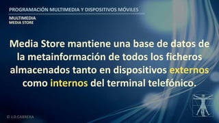 PROGRAMACIÓN MULTIMEDIA Y DISPOSITIVOS MÓVILES
MULTIMEDIA
© J.D.CABRERA
MEDIA STORE
Media Store mantiene una base de datos de
la metainformación de todos los ficheros
almacenados tanto en dispositivos externos
como internos del terminal telefónico.
 