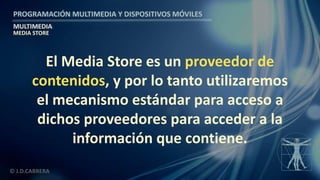 PROGRAMACIÓN MULTIMEDIA Y DISPOSITIVOS MÓVILES
MULTIMEDIA
© J.D.CABRERA
MEDIA STORE
El Media Store es un proveedor de
contenidos, y por lo tanto utilizaremos
el mecanismo estándar para acceso a
dichos proveedores para acceder a la
información que contiene.
 