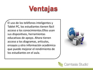El uso de los teléfonos inteligentes y
Tablet PC, los estudiantes tienen fácil
acceso a los conocimientos.Ellos usan
sus dispositivos, herramientas
educativas de apoyo. Ahora tienen
acceso a los diagramas, artículos,
ensayos y otra información académica
que puede mejorar el rendimiento de
los estudiantes en el aula.
 