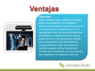 Interacción
Todos sabemos que cuando un profesor
pide a un estudiante, el estudiante
obtiene el nerviosismo, pensando que él o
ella podría estar en problemas. Con el
aprendizaje móvil, la comunicación entre
el profesor y el alumno es fácil. Incluso
puede animar a los estudiantes tímidos
para comunicarse más abiertamente
cuando están en clase. Los maestros
también pueden utilizar dispositivos
móviles para interactuar con los alumnos
que requieren una atención especial.
 