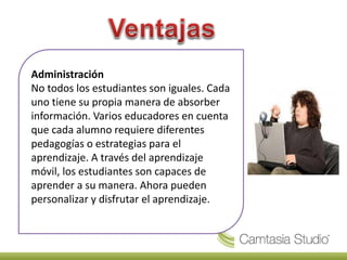 Administración
No todos los estudiantes son iguales. Cada
uno tiene su propia manera de absorber
información. Varios educadores en cuenta
que cada alumno requiere diferentes
pedagogías o estrategias para el
aprendizaje. A través del aprendizaje
móvil, los estudiantes son capaces de
aprender a su manera. Ahora pueden
personalizar y disfrutar el aprendizaje.
 