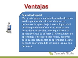 Educación Especial
Más y más gadgets se están desarrollando todos
los días para ayudar a los estudiantes con
problemas de aprendizaje. La tecnología móvil
también puede beneficiar a las personas con
necesidades especiales. Ahora que hay varias
aplicaciones que se adaptan a las dificultades de
aprendizaje y discapacidades físicas, podemos
decir que los estudiantes de aprendizaje-desafió
tienen la oportunidad de ser igual a los que son
normales.
 