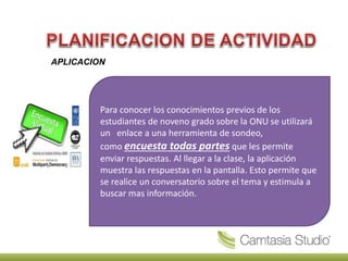 APLICACION
Para conocer los conocimientos previos de los
estudiantes de noveno grado sobre la ONU se utilizará
un enlace a una herramienta de sondeo,
como encuesta todas partes que les permite
enviar respuestas. Al llegar a la clase, la aplicación
muestra las respuestas en la pantalla. Esto permite que
se realice un conversatorio sobre el tema y estimula a
buscar mas información.
 