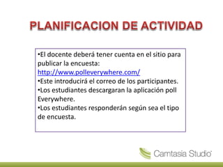 •El docente deberá tener cuenta en el sitio para
publicar la encuesta:
http://www.polleverywhere.com/
•Este introducirá el correo de los participantes.
•Los estudiantes descargaran la aplicación poll
Everywhere.
•Los estudiantes responderán según sea el tipo
de encuesta.
 