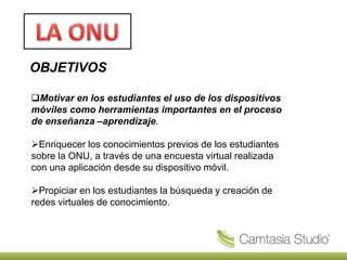 OBJETIVOS
Motivar en los estudiantes el uso de los dispositivos
móviles como herramientas importantes en el proceso
de enseñanza –aprendizaje.
Enriquecer los conocimientos previos de los estudiantes
sobre la ONU, a través de una encuesta virtual realizada
con una aplicación desde su dispositivo móvil.
Propiciar en los estudiantes la búsqueda y creación de
redes virtuales de conocimiento.
 