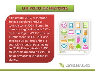A finales del 2012, el mercado
de los dispositivos móviles
contaba con 6.500 millones de
cuentas y según el reporte “ICT’s
Facts and Figures 2013” (Hechos
y Datos sobre las TIC - 2013) se
predice que casi igualarán a la
población mundial para finales
del 2013. Esto equivale a 3.400
millones de usuarios o a casi una
de las personas que habitan el
planeta
 