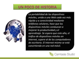 La portabilidad de los dispositivos
móviles, unida a una Web cada vez más
rápida y a conectividad mediante
teléfonos celulares, hace que los
dispositivos móviles conduzcan a
mejorar la productividad y el
aprendizaje. Se espera que este año, el
tráfico de dispositivos móviles en
Internet, supere al de los computadores
de escritorio. El Internet mismo se está
convirtiendo en una red móvil.
 