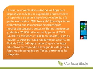 Es más, la increíble diversidad de las Apps para
dispositivos móviles ha expandido enormemente
la capacidad de estos dispositivos y además, a la
gente le encantan. “ABI Research” (Investigaciones
ABI) estima que los usuarios de dispositivos
móviles descargarán, en sus teléfonos inteligentes
y tabletas, 70.000 millones de Apps en el 2013
[56.000 en teléfonos y 14.000 en tabletas]; esto es
más de 10 Apps por cada habitante de la tierra. En
Abril de 2013, 148 Apps, reportó que a las Apps
educativas correspondía a la segunda categoría de
Apps más descargadas en iTunes, entre todas las
categorías
 