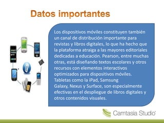 Los dispositivos móviles constituyen también
un canal de distribución importante para
revistas y libros digitales, lo que ha hecho que
la plataforma atraiga a las mayores editoriales
dedicadas a educación. Pearson, entre muchas
otras, está diseñando textos escolares y otros
recursos con elementos interactivos
optimizados para dispositivos móviles.
Tabletas como la iPad, Samsung
Galaxy, Nexus y Surface, son especialmente
efectivas en el despliegue de libros digitales y
otros contenidos visuales.
 