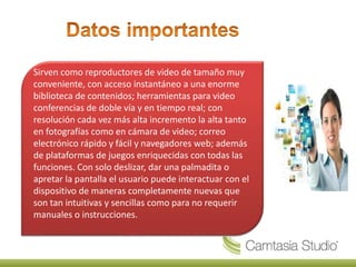 Sirven como reproductores de video de tamaño muy
conveniente, con acceso instantáneo a una enorme
biblioteca de contenidos; herramientas para video
conferencias de doble vía y en tiempo real; con
resolución cada vez más alta incremento la alta tanto
en fotografías como en cámara de video; correo
electrónico rápido y fácil y navegadores web; además
de plataformas de juegos enriquecidas con todas las
funciones. Con solo deslizar, dar una palmadita o
apretar la pantalla el usuario puede interactuar con el
dispositivo de maneras completamente nuevas que
son tan intuitivas y sencillas como para no requerir
manuales o instrucciones.
 