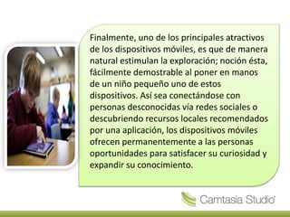 Finalmente, uno de los principales atractivos
de los dispositivos móviles, es que de manera
natural estimulan la exploración; noción ésta,
fácilmente demostrable al poner en manos
de un niño pequeño uno de estos
dispositivos. Así sea conectándose con
personas desconocidas vía redes sociales o
descubriendo recursos locales recomendados
por una aplicación, los dispositivos móviles
ofrecen permanentemente a las personas
oportunidades para satisfacer su curiosidad y
expandir su conocimiento.
 