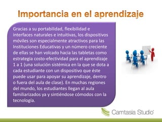 Gracias a su portabilidad, flexibilidad e
interfaces naturales e intuitivas, los dispositivos
móviles son especialmente atractivos para las
Instituciones Educativas y un número creciente
de ellas se han volcado hacia las tabletas como
estrategia costo-efectividad para el aprendizaje
1 a 1 (una solución sistémica en la que se dota a
cada estudiante con un dispositivo que éste
puede usar para apoyar su aprendizaje, dentro
o fuera del aula de clase). En muchas regiones
del mundo, los estudiantes llegan al aula
familiarizados ya y sintiéndose cómodos con la
tecnología.
 