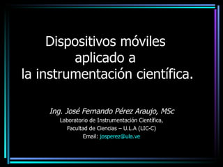 Dispositivos móviles
         aplicado a
la instrumentación científica.

    Ing. José Fernando Pérez Araujo, MSc
       Laboratorio de Instrumentación Científica,
         Facultad de Ciencias – U.L.A (LIC-C)
                Email: josperez@ula.ve
 