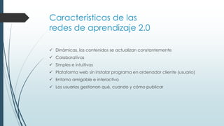 Características de las
redes de aprendizaje 2.0
 Dinámicas, los contenidos se actualizan constantemente
 Colaborativas
 Simples e intuitivas

 Plataforma web sin instalar programa en ordenador cliente (usuario)
 Entorno amigable e interactivo
 Los usuarios gestionan qué, cuando y cómo publicar

 