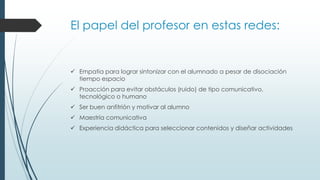 El papel del profesor en estas redes:

 Empatia para lograr sintonizar con el alumnado a pesar de disociación
tiempo espacio
 Proacción para evitar obstáculos (ruido) de tipo comunicativo,
tecnológico o humano

 Ser buen anfitrión y motivar al alumno
 Maestría comunicativa
 Experiencia didáctica para seleccionar contenidos y diseñar actividades

 