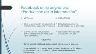 Facebook en la asignatura:
“Producción de la información”
 VENTAJAS

 OBSTÁCULOS

 Chat (conversación privada entre 2  Dificultad seguimiento
interlocutores, respuesta inmediata)
personalizado de la actividad

 Eventos (actos o situaciones
convocados para una hora, día y
lugar concretos)

 Imposibilidad de aportar
documentos en pdf

OBJETIVOS
Comprobar la viabilidad de Facebook como entorno docente
Valorar el nivel de adecuación y pertinencia del uso de Facebook
como refuerzo de la docencia presencial en la enseñanza
universitaria

 