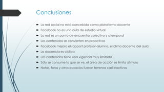 Conclusiones
 La red social no está concebida como plataforma docente
 Facebook no es una aula de estudio virtual
 La red es un punto de encuentro colectivo y atemporal
 Los contenidos se convierten en proactivos
 Facebook mejora el rapport profesor-alumno, el clima docente del aula
 La docencia es cíclica
 Los contenidos tiene una vigencia muy limitada
 Sólo se consume lo que se ve, el área de acción se limita al muro
 Notas, foros y otros espacios fueron terrenos casi inactivos

 
