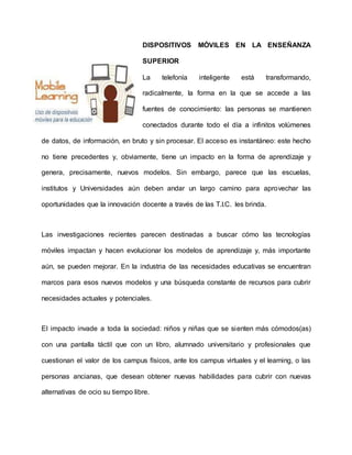 DISPOSITIVOS MÓVILES EN LA ENSEÑANZA
SUPERIOR
La telefonía inteligente está transformando,
radicalmente, la forma en la que se accede a las
fuentes de conocimiento: las personas se mantienen
conectados durante todo el día a infinitos volúmenes
de datos, de información, en bruto y sin procesar. El acceso es instantáneo: este hecho
no tiene precedentes y, obviamente, tiene un impacto en la forma de aprendizaje y
genera, precisamente, nuevos modelos. Sin embargo, parece que las escuelas,
institutos y Universidades aún deben andar un largo camino para aprovechar las
oportunidades que la innovación docente a través de las T.I.C. les brinda.
Las investigaciones recientes parecen destinadas a buscar cómo las tecnologías
móviles impactan y hacen evolucionar los modelos de aprendizaje y, más importante
aún, se pueden mejorar. En la industria de las necesidades educativas se encuentran
marcos para esos nuevos modelos y una búsqueda constante de recursos para cubrir
necesidades actuales y potenciales.
El impacto invade a toda la sociedad: niños y niñas que se sienten más cómodos(as)
con una pantalla táctil que con un libro, alumnado universitario y profesionales que
cuestionan el valor de los campus físicos, ante los campus virtuales y el learning, o las
personas ancianas, que desean obtener nuevas habilidades para cubrir con nuevas
alternativas de ocio su tiempo libre.
 