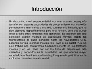 Introducción
• Un dispositivo móvil se puede definir como un aparato de pequeño
tamaño, con algunas capacidades de procesamiento, con conexión
permanente o intermitente a una red, con memoria limitada, que ha
sido diseñado específicamente para una función, pero que puede
llevar a cabo otras funciones más generales. De acuerdo con esta
definición existen multitud de dispositivos móviles, desde los
reproductores de audio portátiles hasta los navegadores GPS,
pasando por los teléfonos móviles, los PDAs o los Tablet PCs. En
este trabajo nos centraremos fundamentalmente en los teléfonos
móviles y en los PDAs por ser los tipos de dispositivos más
utilizados y conocidos en la actualidad, los que ofrecen mayor
variedad de aplicaciones multimedia y los que más posibilidades de
evolución presentan en este sentido.
 