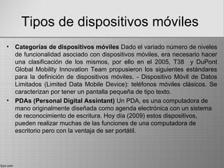 Tipos de dispositivos móviles
• Categorías de dispositivos móviles Dado el variado número de niveles
de funcionalidad asociado con dispositivos móviles, era necesario hacer
una clasificación de los mismos, por ello en el 2005, T38 y DuPont
Global Mobility Innovation Team propusieron los siguientes estándares
para la definición de dispositivos móviles. - Dispositivo Móvil de Datos
Limitados (Limited Data Mobile Device): teléfonos móviles clásicos. Se
caracterizan por tener un pantalla pequeña de tipo texto.
• PDAs (Personal Digital Assintant) Un PDA, es una computadora de
mano originalmente diseñada como agenda electrónica con un sistema
de reconocimiento de escritura. Hoy día (2009) estos dispositivos,
pueden realizar muchas de las funciones de una computadora de
escritorio pero con la ventaja de ser portátil.
 