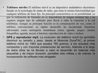 • Teléfonos móviles El teléfono móvil es un dispositivo inalámbrico electrónico
basado en la tecnología de ondas de radio, que tiene la misma funcionalidad que
cualquier teléfono de línea fija. Su principal característica es su portabilidad, ya
que la realización de llamadas no es dependiente de ningún terminal fijo y no
requiere ningún tipo de cableado para llevar a cabo la conexión a la red
telefónica. Aunque su principal función es la comunicación de voz, como el
teléfono convencional, su rápido desarrollo ha incorporado funciones
adicionales como mensajería instantánea (sms), agenda, juegos, cámara
fotográfica, agenda, acceso a Internet, reproducción de video e incluso
• GPS y reproductor mp3. La evolución del teléfono móvil ha permitido
disminuir su tamaño y peso, desde el Motorola DynaTAC, el primer
teléfono móvil en 1983 que pesaba 780 gramos, a los actuales más
compactos y con mayores prestaciones de servicio. Además a lo largo
de estos años se ha llevado a cabo el desarrollo de baterías más
pequeñas y de mayor duración, pantallas más nítidas y de colores, la
incorporación de software más amigable.
 