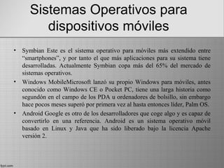 Sistemas Operativos para
dispositivos móviles
• Symbian Este es el sistema operativo para móviles más extendido entre
“smartphones”, y por tanto el que más aplicaciones para su sistema tiene
desarrolladas. Actualmente Symbian copa más del 65% del mercado de
sistemas operativos.
• Windows MobileMicrosoft lanzó su propio Windows para móviles, antes
conocido como Windows CE o Pocket PC, tiene una larga historia como
segundón en el campo de los PDA u ordenadores de bolsillo, sin embargo
hace pocos meses superó por primera vez al hasta entonces líder, Palm OS.
• Android Google es otro de los desarrolladores que coge algo y es capaz de
convertirlo en una referencia. Android es un sistema operativo móvil
basado en Linux y Java que ha sido liberado bajo la licencia Apache
versión 2.
 