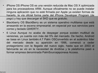 • iPhone OS iPhone OS es una versión reducida de Mac OS X optimizada
para los procesadores ARM. Aunque oficialmente no se puede instalar
ninguna aplicación que no esté firmada por Apple ya existen formas de
hacerlo, la vía oficial forma parte del iPhone Developer Program (de
pago) y hay que descargar el SKD que es gratuito.
• Blackberry OS BlackBerry es un sistema operativo multitarea que está
arrasando en la escena empresarial, en especial por sus servicios para
correo y teclado QWERTY.
• 6 Linux Aunque no acaba de despegar porque existen multitud de
versiones, ya cuenta con más del 5% del mercado. De hecho, Android
se basa en Linux también.4.7 Palm OSConvertido en el auténtico líder
del mercado desde su aparición en 1996, comenzó a ceder
protagonismo con la llegada del nuevo siglo, hasta que en 2003 el
fabricante se vio en la necesidad de dividirse y la plataforma pasó a
formar empresa denominada PalmSourcejaponesa Access.
 