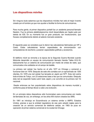 Los dispositivos móviles
Sin ninguna duda sabemos que los dispositivos móviles han sido el mejor invento
creado por el hombre ya que nos ayudan a facilitar la forma de comunicarnos.
Para mucha gente, el primer dispositivo portatil fue un asistente personal llamado
Newton. Fue la primera platafoclasicorma móvil desarrollada por Apple justo por
detrás de iOS. En su momento fue un gran producto, tan revolucionario, que
fracaso completamente debido al selecto mercado existente.
El siguiente paso se considera que lo dieron las calculadoras fabricadas por HP y
Casio. Estas calculadoras tenían capacidades de sincronización con
computadoras de escritorio y poseían capacidades gráficas y accesorios.
El teléfono móvil se remonta a la época de la Segunda Guerra Mundial cuando
Motorola desarrollo un equipo de comunicación llamado Handie Talkie H12-16,
básicamente fue un sistema de comunicación por medio de ondas de radio, que
comunicaba a los soldados en el campo de batalla.
La primera red celular fue hecha en el año 1977 en Chicago y comenzó a
funcionar bien en 1978. Después de este año contaba con un aproximado de 1300
clientes. En 1979 una red celular fue lanzada en Japón por NTT. Esta red cubría
toda el área de Tokyo, con 23 estaciones base a las que se comunicaba. Después
ésta red se expandió hasta cubrir todo Japón y se convirtió en la primera red 1G
nacional.
Desde entonces se han popularizado estos dispositivos de manera mundial y
conforme pasa el tiempo llevan a cabo una evolución.
En un principio éstos dispositivos sólo funcionaban para comunicarse por medio
de llamadas de voz, sin embargo, en los años 90's fueron creados los SMS.
En 1981 se introdujo en Escandinavia un sistema similar a AMPS. Estados
Unidos, gracias a que la entidad reguladora de ese país adoptó reglas para la
creación de un servicio comercial de telefonía celular, en 1983 se puso en
operación el primer sistema comercial en la ciudad de Chicago
 