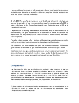 Hace una década los celulares solo servían para llamar pero ha sido tan grande su
evolución que ahora tiene conexión a internet, podemos ejecutar aplicaciones,
jugar, ver videos y muchas cosas más.
El año 2001 fue un año revolucionario en el ámbito de la telefonía móvil ya que
supuso la aparición de los primeros celulares que incorporaban pantalla LCD a
color, más tarde se les fueron incorporando más funciones como el 3G y la
reproducción de mp3.
La generación 3G es muy dominante en la actualidad, trajo el mejoramiento de la
conectividad y un gran incremento en el consumo de datos, la creación de
dispositivos con mayores funciones y capacidades de procesamiento más altas,
los Smartphone.
Pantallas más grandes a color y táctiles, celulares con procesadores y gran poder
gráfico, conectividad totalmente cubierta, dispositivos multifuncionales.
Se caracteriza por no quedarse solo para los dispositivos móviles, existen una
gran cantidad de módems 3G que permiten conectar cualquier equipo a la red.
Más tarde siguió esa generación evolucionando convirtiéndose en generación 4G,
ofrecerá al usuario de telefonía móvil un mayor ancho de banda que permitirá,
entre muchas otras cosas, la recepción de televisión en Alta Definición.
Computo móvil
La Computación Móvil es un término muy utilizado para describir el uso de
computadora sin la necesidad de estar conectadas a una red, ya sea por radio,
satélite, etc. Se puede definir la Computación Móvil como la serie de artefactos y
equipos portátiles, hardware que hacen uso de la computación para lograr su
funcionamiento, así, se tiene a las computadoras portátiles, los teléfonos celulares,
los cuadernos de notas computarizados, las calculadoras de bolsillo, etc.
En la actualidad no existen muchas las personas que traen su computadora, en la
computación móvil ha dejado de ser un instrumento de presunción, para
convertirse en un medio de trabajo.
 