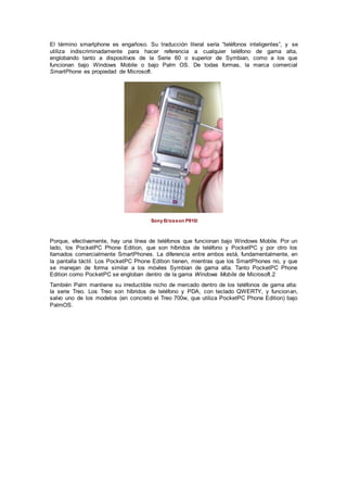 El término smartphone es engañoso. Su traducción literal sería “teléfonos inteligentes”, y se
utiliza indiscriminadamente para hacer referencia a cualquier teléfono de gama alta,
englobando tanto a dispositivos de la Serie 60 o superior de Symbian, como a los que
funcionan bajo Windows Mobile o bajo Palm OS. De todas formas, la marca comercial
SmartPhone es propiedad de Microsoft.
Sony Ericsson P910i
Porque, efectivamente, hay una línea de teléfonos que funcionan bajo Windows Mobile. Por un
lado, los PocketPC Phone Edition, que son híbridos de teléfono y PocketPC y por otro los
llamados comercialmente SmartPhones. La diferencia entre ambos está, fundamentalmente, en
la pantalla táctil. Los PocketPC Phone Edition tienen, mientras que los SmartPhones no, y que
se manejan de forma similar a los móviles Symbian de gama alta. Tanto PocketPC Phone
Edition como PocketPC se engloban dentro de la gama Windows Mobile de Microsoft.2
También Palm mantiene su irreductible nicho de mercado dentro de los teléfonos de gama alta:
la serie Treo. Los Treo son híbridos de teléfono y PDA, con teclado QWERTY, y funcionan,
salvo uno de los modelos (en concreto el Treo 700w, que utiliza PocketPC Phone Edition) bajo
PalmOS.
 