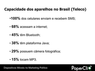 Capacidade dos aparelhos no Brasil (Teleco)

     •100% dos celulares enviam e recebem SMS;

     • 68% acessam a internet;

     • 45% têm Bluetooth;

     • 38% têm plataforma Java;

     • 29% possuem câmera fotográfica;

     • 15% tocam MP3.

Dispositivos Móveis no Marketing Político
 