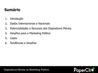 Sumário

 1. Introdução
 2. Dados Internacionais e Nacionais
 3. Potencialidades e Recursos dos Dispositivos Móveis
 4. Desafios para o Marketing Político
 5. Cases
 6. Tendências e Desafios




Dispositivos Móveis no Marketing Político
 