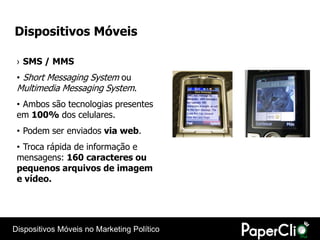 Dispositivos Móveis

 › SMS / MMS
 • Short Messaging System ou
 Multimedia Messaging System.
 • Ambos são tecnologias presentes
 em 100% dos celulares.
 • Podem ser enviados via web.
 • Troca rápida de informação e
 mensagens: 160 caracteres ou
 pequenos arquivos de imagem
 e vídeo.




Dispositivos Móveis no Marketing Político
 