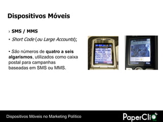 Dispositivos Móveis

 › SMS / MMS
 • Short Code (ou Large Accounts);

 • São números de quatro a seis
 algarismos, utilizados como caixa
 postal para campanhas
 baseadas em SMS ou MMS.




Dispositivos Móveis no Marketing Político
 
