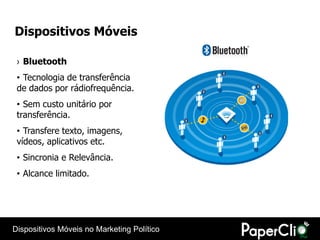 Dispositivos Móveis

 › Bluetooth
 • Tecnologia de transferência
 de dados por rádiofrequência.
 • Sem custo unitário por
 transferência.
 • Transfere texto, imagens,
 vídeos, aplicativos etc.
 • Sincronia e Relevância.
 • Alcance limitado.




Dispositivos Móveis no Marketing Político
 