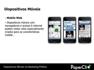 Dispositivos Móveis

 › Mobile Web
 • Dispositivos móveis com
 navegadores e acesso à internet
 podem visitar sites especialmente
 criados para as características
 mobile.




Dispositivos Móveis no Marketing Político
 