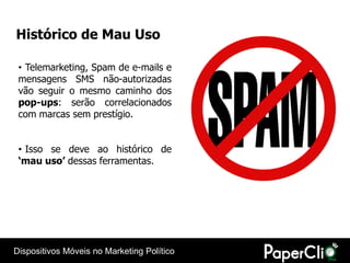 Histórico de Mau Uso

 • Telemarketing, Spam de e-mails e
 mensagens SMS não-autorizadas
 vão seguir o mesmo caminho dos
 pop-ups: serão correlacionados
 com marcas sem prestígio.


 • Isso se deve ao histórico de
 ‘mau uso’ dessas ferramentas.




Dispositivos Móveis no Marketing Político
 